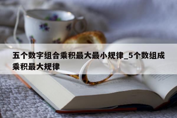 五个数字组合乘积最大最小规律_5 个数组成乘积最大规律 - 第 1 张图片 - 新易生活风水网