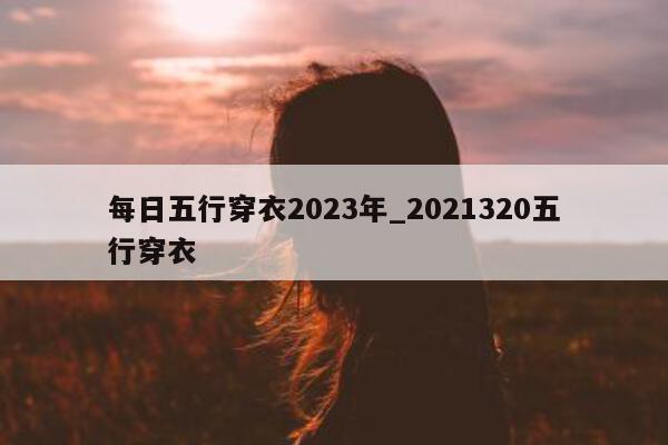 每日五行穿衣 2023 年_2021320 五行穿衣 - 第 1 张图片 - 新易生活风水网