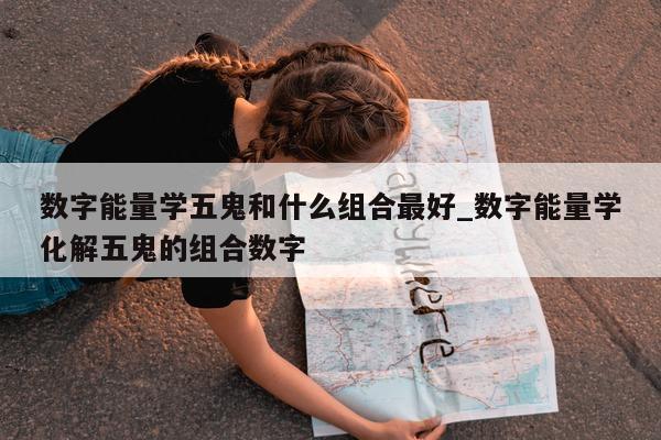 数字能量学五鬼和什么组合最好_数字能量学化解五鬼的组合数字 - 第 1 张图片 - 新易生活风水网