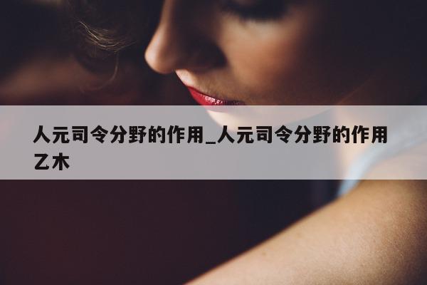 人元司令分野的作用_人元司令分野的作用 乙木 - 第 1 张图片 - 新易生活风水网