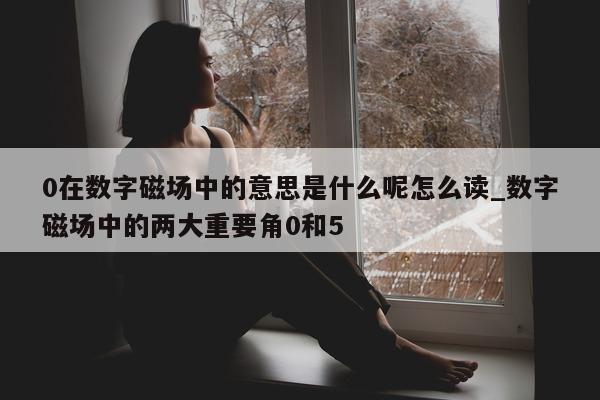 0 在数字磁场中的意思是什么呢怎么读_数字磁场中的两大重要角 0 和 5 - 第 1 张图片 - 新易生活风水网