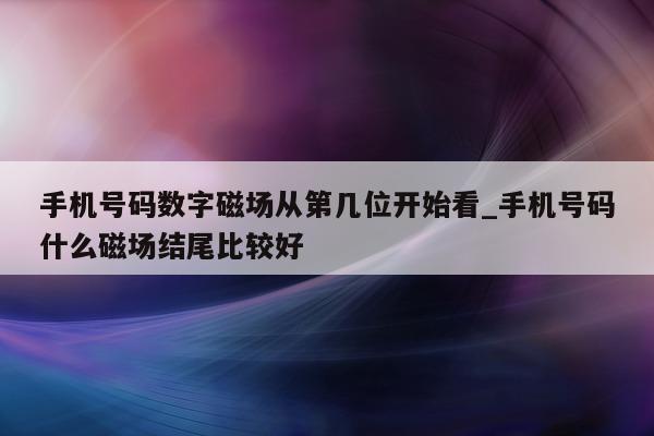 手机号码数字磁场从第几位开始看_手机号码什么磁场结尾比较好 - 第 1 张图片 - 新易生活风水网