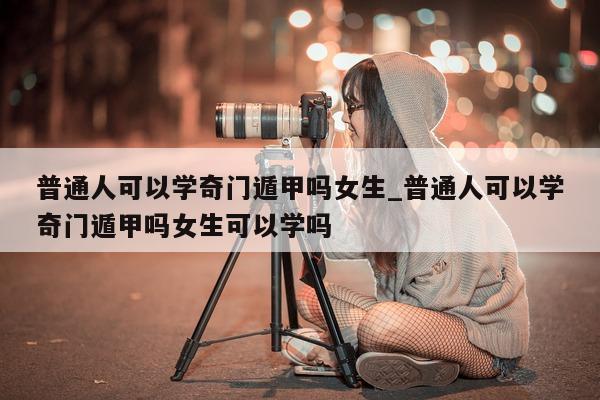 普通人可以学奇门遁甲吗女生_普通人可以学奇门遁甲吗女生可以学吗 - 第 1 张图片 - 新易生活风水网