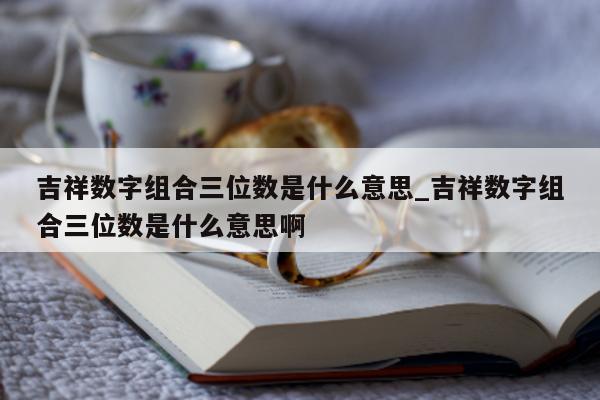 吉祥数字组合三位数是什么意思_吉祥数字组合三位数是什么意思啊 - 第 1 张图片 - 新易生活风水网