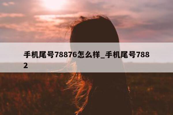 手机尾号 78876 怎么样_手机尾号 7882- 第 1 张图片 - 新易生活风水网