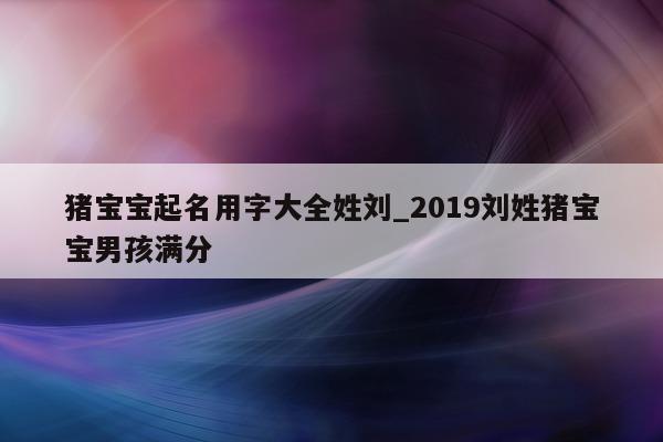 猪宝宝起名用字大全姓刘_2019 刘姓猪宝宝男孩满分 - 第 1 张图片 - 新易生活风水网