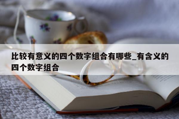 比较有意义的四个数字组合有哪些_有含义的四个数字组合 - 第 1 张图片 - 新易生活风水网