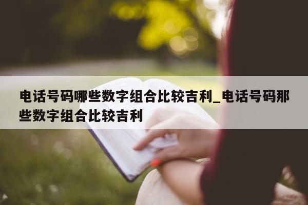 电话号码哪些数字组合比较吉利_电话号码那些数字组合比较吉利 - 第 1 张图片 - 新易生活风水网