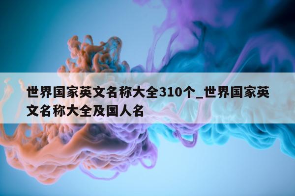 世界国家英文名称大全 310 个_世界国家英文名称大全及国人名 - 第 1 张图片 - 新易生活风水网