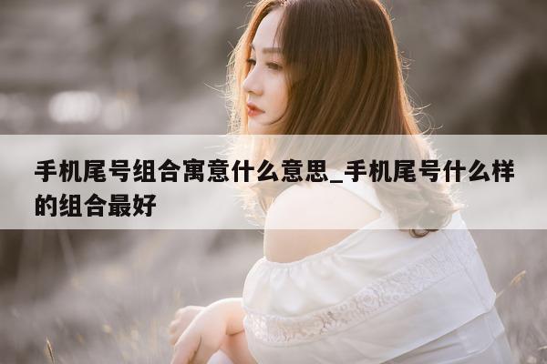 手机尾号组合寓意什么意思_手机尾号什么样的组合最好 - 第 1 张图片 - 新易生活风水网