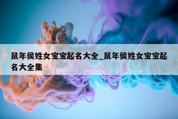 鼠年侯姓女宝宝起名大全_鼠年侯姓女宝宝起名大全集 - 第 1 张图片 - 新易生活风水网