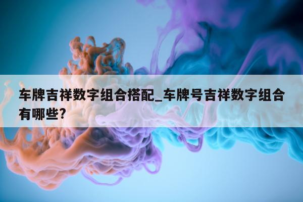 车牌吉祥数字组合搭配_车牌号吉祥数字组合有哪些?- 第 1 张图片 - 新易生活风水网