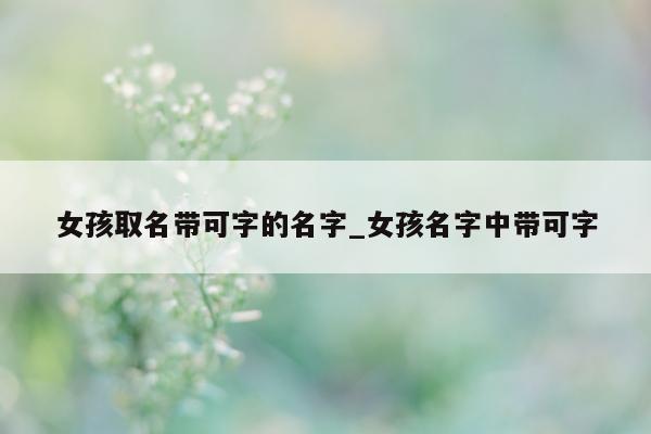 女孩取名带可字的名字_女孩名字中带可字 - 第 1 张图片 - 新易生活风水网