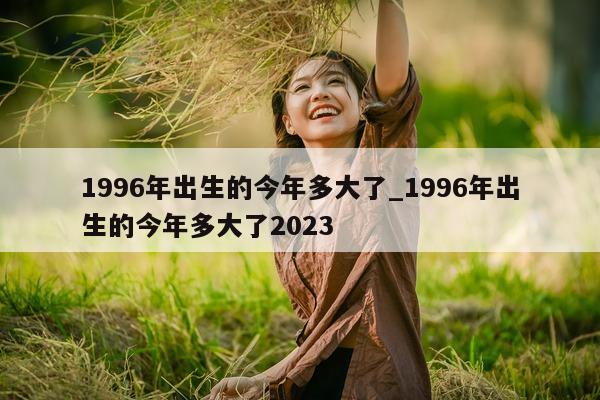 1996 年出生的今年多大了_1996 年出生的今年多大了 2023- 第 1 张图片 - 新易生活风水网