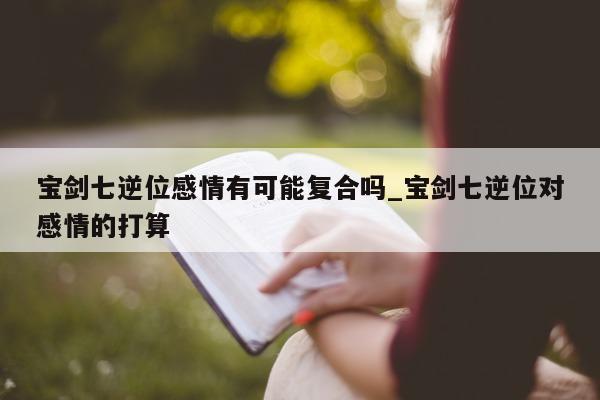 宝剑七逆位感情有可能复合吗_宝剑七逆位对感情的打算 - 第 1 张图片 - 新易生活风水网