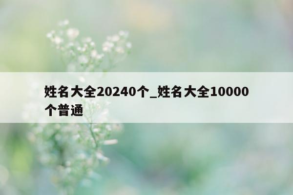 姓名大全 20240 个_姓名大全 10000 个普通 - 第 1 张图片 - 新易生活风水网