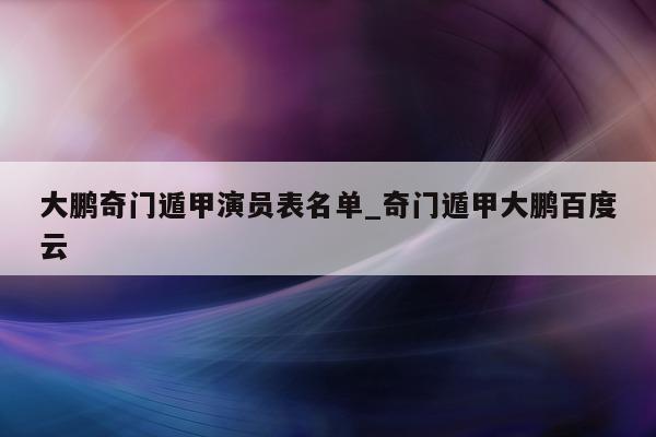 大鹏奇门遁甲演员表名单_奇门遁甲大鹏百度云 - 第 1 张图片 - 新易生活风水网