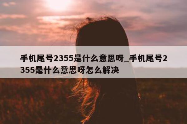 手机尾号 2355 是什么意思呀_手机尾号 2355 是什么意思呀怎么解决 - 第 1 张图片 - 新易生活风水网