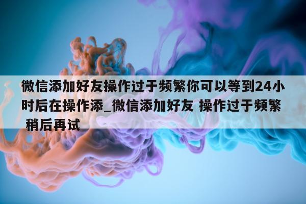 微信添加好友操作过于频繁你可以等到 24 小时后在操作添_微信添加好友 操作过于频繁 稍后再试 - 第 1 张图片 - 新易生活风水网