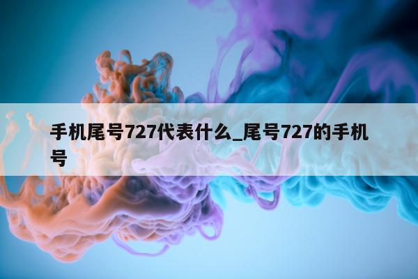 手机尾号 727 代表什么_尾号 727 的手机号 - 第 1 张图片 - 新易生活风水网