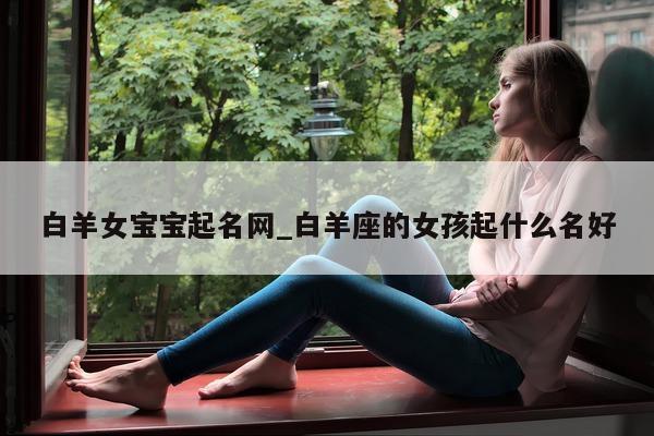 白羊女宝宝起名网_白羊座的女孩起什么名好 - 第 1 张图片 - 新易生活风水网