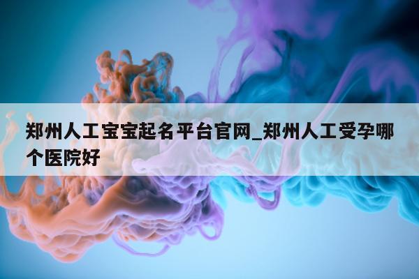 郑州人工宝宝起名平台官网_郑州人工受孕哪个医院好 - 第 1 张图片 - 新易生活风水网