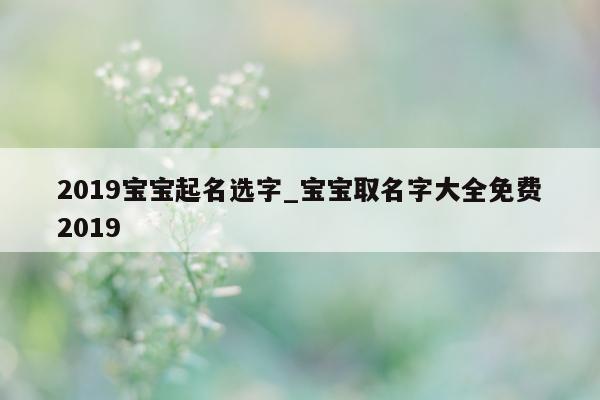 2019 宝宝起名选字_宝宝取名字大全免费 2019- 第 1 张图片 - 新易生活风水网