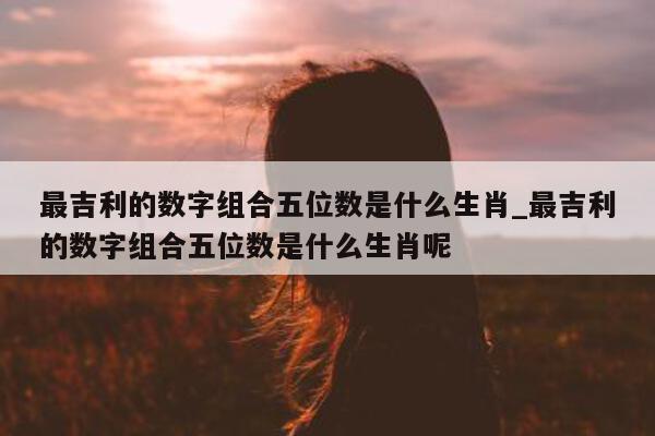 最吉利的数字组合五位数是什么生肖_最吉利的数字组合五位数是什么生肖呢 - 第 1 张图片 - 新易生活风水网