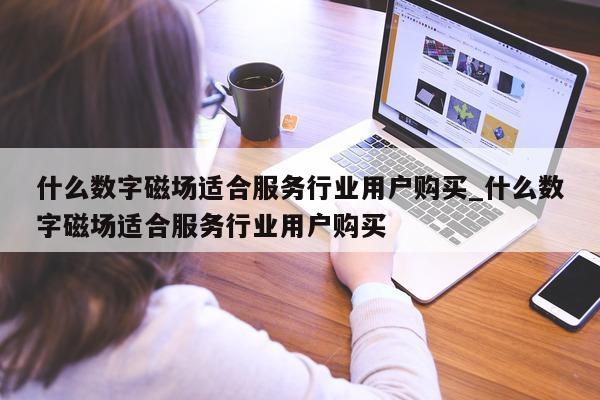 什么数字磁场适合服务行业用户购买_什么数字磁场适合服务行业用户购买 - 第 1 张图片 - 新易生活风水网