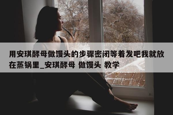 用安琪酵母做馒头的步骤密闭等着发吧我就放在蒸锅里_安琪酵母 做馒头 教学 - 第 1 张图片 - 新易生活风水网