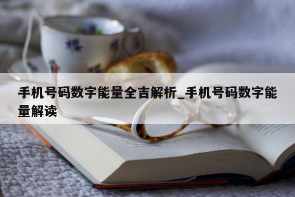 手机号码数字能量全吉解析_手机号码数字能量解读 - 第 1 张图片 - 新易生活风水网