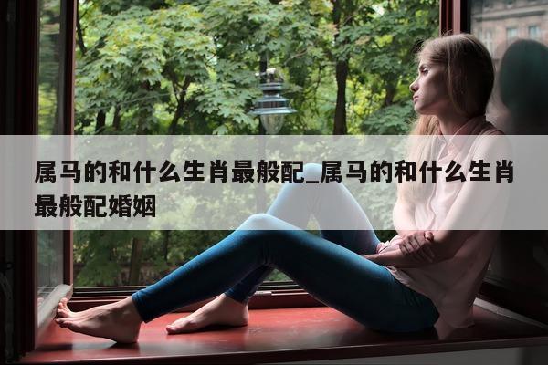 属马的和什么生肖最般配_属马的和什么生肖最般配婚姻 - 第 1 张图片 - 新易生活风水网