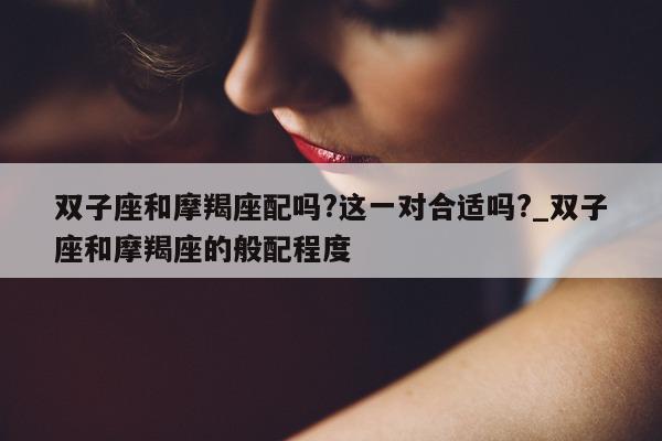 双子座和摩羯座配吗? 这一对合适吗?_双子座和摩羯座的般配程度 - 第 1 张图片 - 新易生活风水网