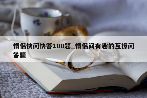 情侣快问快答 100 题_情侣间有趣的互撩问答题 - 第 1 张图片 - 新易生活风水网