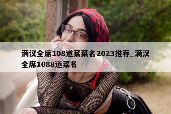 满汉全席 108 道菜菜名 2023 推荐_满汉全席 1088 道菜名 - 第 1 张图片 - 新易生活风水网