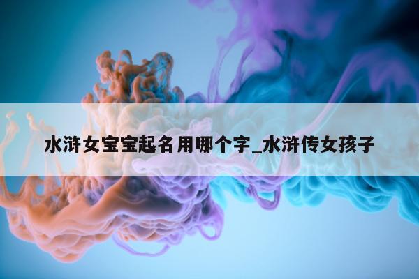 水浒女宝宝起名用哪个字_水浒传女孩子 - 第 1 张图片 - 新易生活风水网