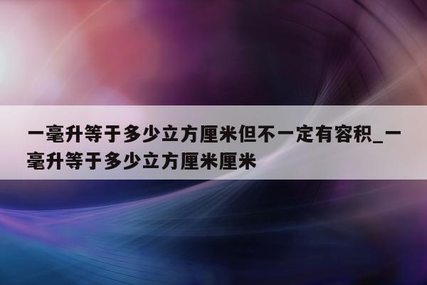 一毫升等于多少立方厘米但不一定有容积_一毫升等于多少立方厘米厘米 - 第 1 张图片 - 新易生活风水网