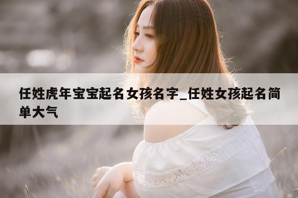 任姓虎年宝宝起名女孩名字_任姓女孩起名简单大气 - 第 1 张图片 - 新易生活风水网