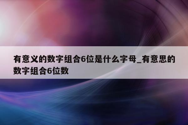 有意义的数字组合 6 位是什么字母_有意思的数字组合 6 位数 - 第 1 张图片 - 新易生活风水网