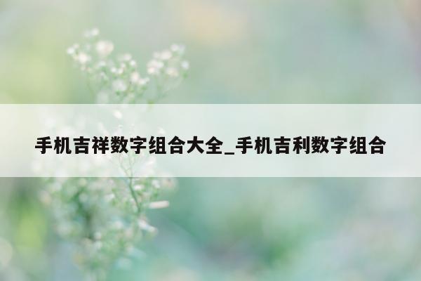 手机吉祥数字组合大全_手机吉利数字组合 - 第 1 张图片 - 新易生活风水网