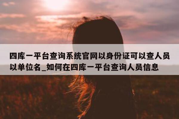 四库一平台查询系统官网以身份证可以查人员以单位名_如何在四库一平台查询人员信息 - 第 1 张图片 - 新易生活风水网