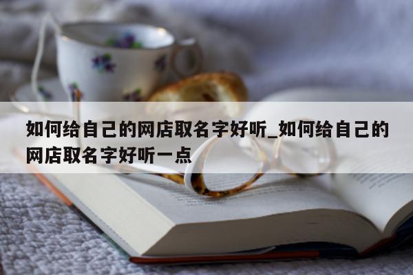 如何给自己的网店取名字好听_如何给自己的网店取名字好听一点 - 第 1 张图片 - 新易生活风水网