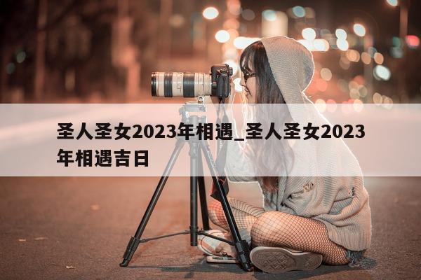 圣人圣女 2023 年相遇_圣人圣女 2023 年相遇吉日 - 第 1 张图片 - 新易生活风水网