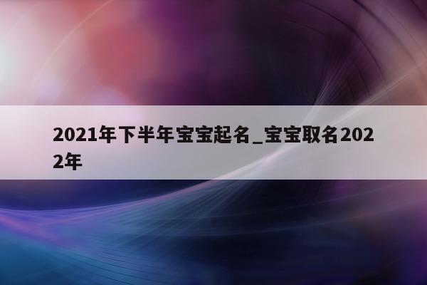 2021 年下半年宝宝起名_宝宝取名 2022 年 - 第 1 张图片 - 新易生活风水网