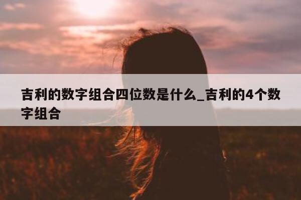 吉利的数字组合四位数是什么_吉利的 4 个数字组合 - 第 1 张图片 - 新易生活风水网