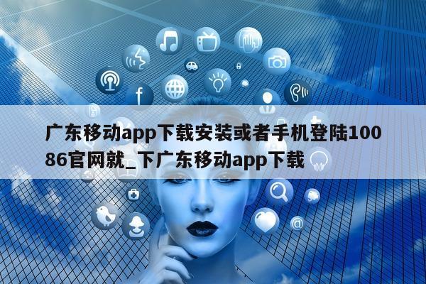 广东移动 app 下载安装或者手机登陆 10086 官网就_下广东移动 app 下载 - 第 1 张图片 - 新易生活风水网