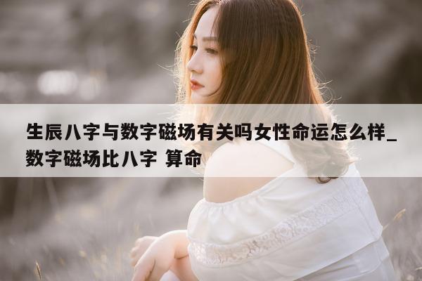 生辰八字与数字磁场有关吗女性命运怎么样_数字磁场比八字 算命 - 第 1 张图片 - 新易生活风水网