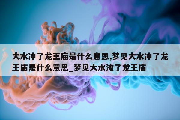 大水冲了龙王庙是什么意思, 梦见大水冲了龙王庙是什么意思_梦见大水淹了龙王庙 - 第 1 张图片 - 新易生活风水网