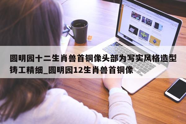 圆明园十二生肖兽首铜像头部为写实风格造型铸工精细_圆明园 12 生肖兽首铜像 - 第 1 张图片 - 新易生活风水网