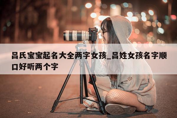 吕氏宝宝起名大全两字女孩_吕姓女孩名字顺口好听两个字 - 第 1 张图片 - 新易生活风水网